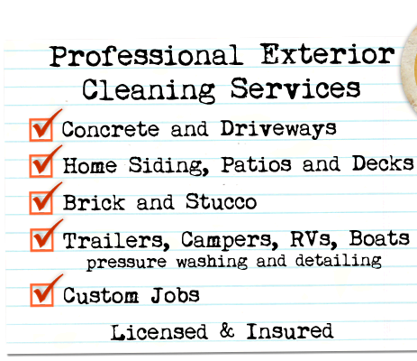 Professional Exterior Cleaning Services -- Concrete and Driveways; Home Siding, Patios and Decks; Brick and Stucco; Trailers, Campers, RVs and Boats (pressure washing and detailing); Custom Jobs -- Licensed & Insured